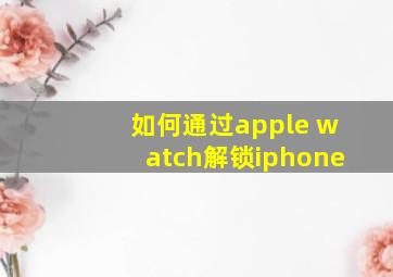 如何通过apple watch解锁iphone